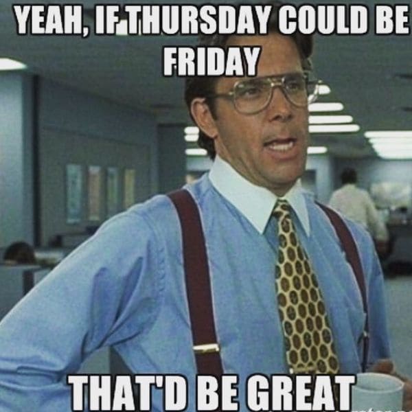 Yeah, if Thursday could be Friday, that&#39;d be great.